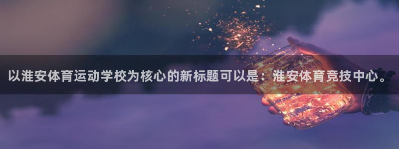 JJB竞技宝官网下载平台注册要钱吗安全吗：以淮安体育运动学校